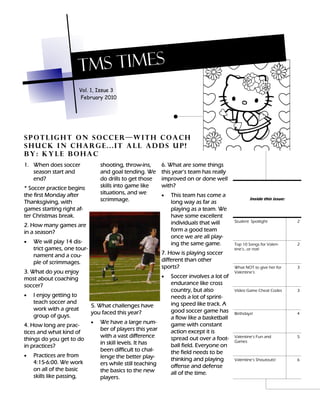 TMS TIMES
                         Vol. 1, Issue 3
                         February 2010




Spotlight on soccer—with coach
shuck in charge...it all adds up!
by: Kyle Bohac
1. When does soccer              shooting, throw-ins,       6. What are some things
   season start and              and goal tending. We       this year’s team has really
   end?                          do drills to get those     improved on or done well
* Soccer practice begins         skills into game like      with?
the first Monday after           situations, and we         •   This team has come a
Thanksgiving, with               scrimmage.                     long way as far as
                                                                                                   Inside this issue:

games starting right af-                                        playing as a team. We
ter Christmas break.                                            have some excellent
                                                                individuals that will      Student Spotlight            2
2. How many games are
in a season?                                                    form a good team
                                                                once we are all play-
•   We will play 14 dis-                                        ing the same game.         Top 10 Songs for Valen-      2
    trict games, one tour-                                                                 tine’s...or not!
    nament and a cou-                                       7. How is playing soccer
    ple of scrimmages.                                      different than other
                                                            sports?                        What NOT to give her for     3
3. What do you enjoy                                                                       Valentine’s
most about coaching                                         •   Soccer involves a lot of
soccer?                                                         endurance like cross
                                                                country, but also          Video Game Cheat Codes       3
•   I enjoy getting to                                          needs a lot of sprint-
    teach soccer and                                            ing speed like track. A
                             5. What challenges have
    work with a great                                           good soccer game has
                             you faced this year?                                          Birthdays!                   4
    group of guys.                                              a flow like a basketball
                             •   We have a large num-           game with constant
4. How long are prac-
                                 ber of players this year       action except it is
tices and what kind of
                                 with a vast difference         spread out over a foot-    Valentine’s Fun and          5
things do you get to do                                                                    Games
                                 in skill levels. It has        ball field. Everyone on
in practices?
                                 been difficult to chal-        the field needs to be
•   Practices are from           lenge the better play-         thinking and playing       Valentine’s Shoutouts!       6
    4:15-6:00. We work           ers while still teaching       offense and defense
    on all of the basic          the basics to the new          all of the time.
    skills like passing,         players.
 