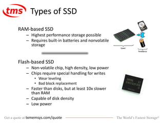 The World’s Fastest Storage®Get a quote at txmemsys.com/quote
Types of SSD
RAM-based SSD
– Highest performance storage possible
– Requires built-in batteries and nonvolatile
storage
Flash-based SSD
– Non-volatile chip, high density, low power
– Chips require special handling for writes
• Wear leveling
• Bad block replacement
– Faster than disks, but at least 10x slower
than RAM
– Capable of disk density
– Low power
 