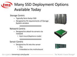 The World’s Fastest Storage®Get a quote at txmemsys.com/quote
Many SSD Deployment Options
Available Today
Storage Centric
– Typically form factor SSD
– Designed to fit requirements of Storage
System vendors
Network Centric
– Designed to attach to servers via
network
• Rack mount/Appliance model
Server Centric
– Designed to fit into the server
• PCIe
• Embedded on the motherboard
Source:www.emc.com
 