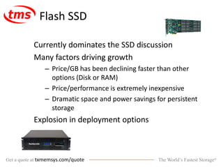 The World’s Fastest Storage®Get a quote at txmemsys.com/quote
Flash SSD
Currently dominates the SSD discussion
Many factors driving growth
– Price/GB has been declining faster than other
options (Disk or RAM)
– Price/performance is extremely inexpensive
– Dramatic space and power savings for persistent
storage
Explosion in deployment options
 