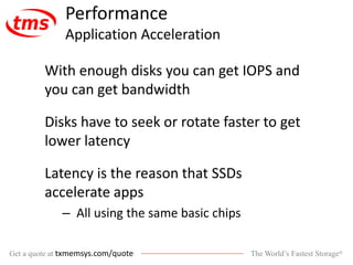 The World’s Fastest Storage®Get a quote at txmemsys.com/quote
Performance
Application Acceleration
With enough disks you can get IOPS and
you can get bandwidth
Disks have to seek or rotate faster to get
lower latency
Latency is the reason that SSDs
accelerate apps
– All using the same basic chips
 