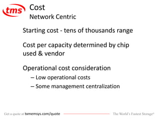 The World’s Fastest Storage®Get a quote at txmemsys.com/quote
Cost
Network Centric
Starting cost - tens of thousands range
Cost per capacity determined by chip
used & vendor
Operational cost consideration
– Low operational costs
– Some management centralization
 