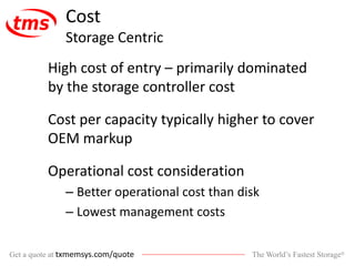 The World’s Fastest Storage®Get a quote at txmemsys.com/quote
Cost
Storage Centric
High cost of entry – primarily dominated
by the storage controller cost
Cost per capacity typically higher to cover
OEM markup
Operational cost consideration
– Better operational cost than disk
– Lowest management costs
 
