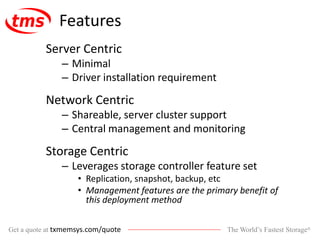 The World’s Fastest Storage®Get a quote at txmemsys.com/quote
Features
Server Centric
– Minimal
– Driver installation requirement
Network Centric
– Shareable, server cluster support
– Central management and monitoring
Storage Centric
– Leverages storage controller feature set
• Replication, snapshot, backup, etc
• Management features are the primary benefit of
this deployment method
 