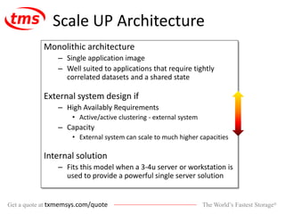 The World’s Fastest Storage®Get a quote at txmemsys.com/quote
Scale UP Architecture
Monolithic architecture
– Single application image
– Well suited to applications that require tightly
correlated datasets and a shared state
External system design if
– High Availably Requirements
• Active/active clustering - external system
– Capacity
• External system can scale to much higher capacities
Internal solution
– Fits this model when a 3-4u server or workstation is
used to provide a powerful single server solution
 