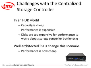 The World’s Fastest Storage®Get a quote at txmemsys.com/quote
Challenges with the Centralized
Storage Controller
In an HDD world
– Capacity is cheap
– Performance is expensive
– Disks are too expensive for performance to
worry about storage controller bottlenecks
Well architected SSDs change this scenario
– Performance is now cheap
 