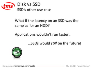 The World’s Fastest Storage®Get a quote at txmemsys.com/quote
Disk vs SSD
SSD’s other use case
What if the latency on an SSD was the
same as for an HDD?
Applications wouldn’t run faster…
…SSDs would still be the future!
 