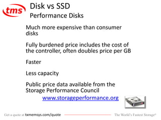 The World’s Fastest Storage®Get a quote at txmemsys.com/quote
Disk vs SSD
Performance Disks
Much more expensive than consumer
disks
Fully burdened price includes the cost of
the controller, often doubles price per GB
Faster
Less capacity
Public price data available from the
Storage Performance Council
www.storageperformance.org
 