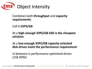 The World’s Fastest Storage®Get a quote at txmemsys.com/quote
Object Intensity
Combines both throughput and capacity
requirements
Call it IOPS/GB
At a high enough IOPS/GB SSD is the cheapest
solution
At a low enough IOPS/GB capacity oriented
disk drives meet the performance requirement
In between is performance optimized drives
(15K RPM)
 