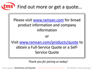 The World’s Fastest Storage®Get a quote at txmemsys.com/quote
Find out more or get a quote…
Please visit www.ramsan.com for broad
product information and company
information
or
Visit www.ramsan.com/products/quote to
obtain a Full-Service Quote or a Self-
Service Quote
Thank you for joining us today!
 