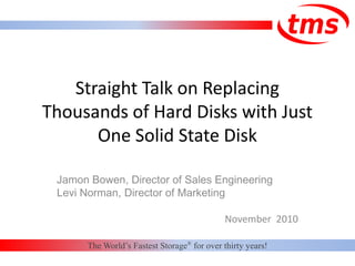 Straight Talk on Replacing
Thousands of Hard Disks with Just
One Solid State Disk
Jamon Bowen, Director of Sales Engineering
Levi Norman, Director of Marketing
November 2010
The World’s Fastest Storage®
for over thirty years!
 