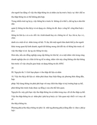 cho ngƣời lao động về việc thu thập thông tin cá nhân của họ trƣớ c hoặ c tạ i thờ i điể m

thu thập thông tin có thể không phù hợp.

Trong nhiều trƣờ ng hợ p, việc thông bá o trƣớc là không cầ n thiế t, chẳ ng hạ n nhƣ khi
nhà

quản lý thông tin thu thậ p và sử dụng cá c thông tin đã đƣợ c công bố công khai hoặ c
cá c

thông tin liên lạ c củ a cá c đố i tá c kinh doanh hay cá c thông tin về họ c hà m, họ c vị ,
chức

danh củ a một số cá nhân trong xã hội. Ví dụ, khi một ngƣời đƣa danh thiế p cho ngƣời

khác trong quan hệ kinh doanh, ngƣời đó không mong chờ đối tác sẽ thông báo trƣớc về

việc thu thập và sử dụ ng các thông tin này.

Hơn nữa, nếu các đồng nghiệp cung cấp thông tin liên hệ củ a một nhân viên trong cùng

doanh nghiệp cho cá c khá ch hà ng tiề m năng, nhân viên này cũng không chờ đợi thông

báo trƣớc về việc chuyển giao hoặc sử dụng thông tin đó.APEC

20

III. Nguyên tắc 3: Giới hạn phạm vi thu thập dữ liệu cá nhân

18. Việc thu thậ p dữ liệu cá nhân phải đƣợc thực hiện bằng các phƣơng thức đúng đắn,
hợp

pháp. Nội dung thông tin phải phù hợp với mục đích thu thập và tuỳ trƣờng hợp cụ thể,

phải thông báo trƣớc hoặc đƣợc sự đồng ý của chủ thể liên quan.

Nguyên tắ c này giới hạn việc thu thập thông tin cá nhân trong mụ c đí ch thu thập cụ thể.

Việc thu thập thông tin cá nhân phả i phù hợ p hoặ c có liên quan mậ t thiế t vớ i mụ c đí
ch

thu thậ p thông tin.

Phƣơng phá p thu thậ p thông tin phả i là nhữ ng phƣơng phá p đúng đắn và đƣợ c phá p
luậ t
 