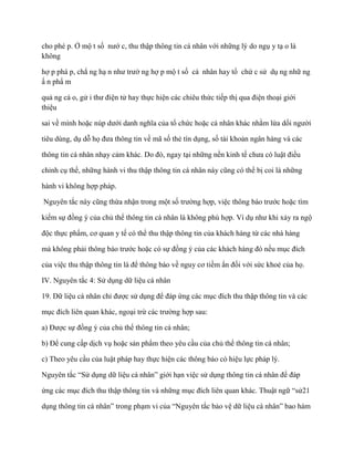 cho phé p. Ở mộ t số nƣớ c, thu thập thông tin cá nhân với những lý do ngụ y tạ o là
không

hợ p phá p, chẳ ng hạ n nhƣ trƣờ ng hợ p mộ t số cá nhân hay tổ chứ c sử dụ ng nhữ ng
ấ n phẩ m

quả ng cá o, gử i thƣ điện tử hay thực hiện các chiêu thức tiếp thị qua điện thoại giới
thiệu

sai về mình hoặc núp dƣới danh nghĩa của tổ chức hoặc cá nhân khác nhằm lừa dối ngƣời

tiêu dùng, dụ dỗ họ đƣa thông tin về mã số thẻ tín dụng, số tài khoản ngân hàng và các

thông tin cá nhân nhạy cảm khác. Do đó, ngay tại những nền kinh tế chƣa có luật điều

chỉnh cụ thể, những hành vi thu thập thông tin cá nhân này cũng có thể bị coi là những

hành vi không hợp pháp.

Nguyên tắc này cũng thừa nhận trong một số trƣờng hợp, việc thông báo trƣớc hoặc tìm

kiếm sự đồng ý của chủ thể thông tin cá nhân là không phù hợp. Ví dụ nhƣ khi xảy ra ngộ

độc thực phẩm, cơ quan y tế có thể thu thập thông tin của khách hàng từ các nhà hàng

mà không phải thông báo trƣớc hoặc có sự đồng ý của các khách hàng đó nếu mục đích

của việc thu thập thông tin là để thông báo về nguy cơ tiềm ẩn đối với sức khoẻ của họ.

IV. Nguyên tắc 4: Sử dụng dữ liệu cá nhân

19. Dữ liệu cá nhân chỉ đƣợc sử dụng để đáp ứng các mục đích thu thập thông tin và các

mục đích liên quan khác, ngoại trừ các trƣờng hợp sau:

a) Đƣợc sự đồng ý của chủ thể thông tin cá nhân;

b) Để cung cấp dịch vụ hoặc sản phẩm theo yêu cầu của chủ thể thông tin cá nhân;

c) Theo yêu cầu của luật pháp hay thực hiện các thông báo có hiệu lực pháp lý.

Nguyên tắc “Sử dụng dữ liệu cá nhân” giới hạn việc sử dụng thông tin cá nhân để đáp

ứng các mục đích thu thập thông tin và những mục đích liên quan khác. Thuật ngữ “sử21

dụng thông tin cá nhân” trong phạm vi của “Nguyên tắc bảo vệ dữ liệu cá nhân” bao hàm
 