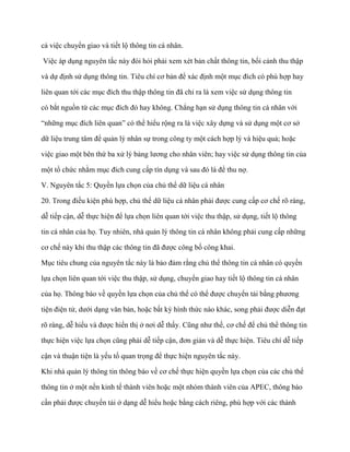 cả việc chuyển giao và tiết lộ thông tin cá nhân.

Việc áp dụng nguyên tắc này đòi hỏi phải xem xét bản chất thông tin, bối cảnh thu thập

và dự định sử dụng thông tin. Tiêu chí cơ bản để xác định một mục đích có phù hợp hay

liên quan tới các mục đích thu thập thông tin đã chỉ ra là xem việc sử dụng thông tin

có bắt nguồn từ các mục đích đó hay không. Chẳng hạn sử dụng thông tin cá nhân với

“những mục đích liên quan” có thể hiểu rộng ra là việc xây dựng và sử dụng một cơ sở

dữ liệu trung tâm để quản lý nhân sự trong công ty một cách hợp lý và hiệu quả; hoặc

việc giao một bên thứ ba xử lý bảng lƣơng cho nhân viên; hay việc sử dụng thông tin của

một tổ chức nhằm mục đích cung cấp tín dụng và sau đó là để thu nợ.

V. Nguyên tắc 5: Quyền lựa chọn của chủ thể dữ liệu cá nhân

20. Trong điều kiện phù hợp, chủ thể dữ liệu cá nhân phải đƣợc cung cấp cơ chế rõ ràng,

dễ tiếp cận, dễ thực hiện để lựa chọn liên quan tới việc thu thập, sử dụng, tiết lộ thông

tin cá nhân của họ. Tuy nhiên, nhà quản lý thông tin cá nhân không phải cung cấp những

cơ chế này khi thu thập các thông tin đã đƣợc công bố công khai.

Mục tiêu chung của nguyên tắc này là bảo đảm rằng chủ thể thông tin cá nhân có quyền

lựa chọn liên quan tới việc thu thập, sử dụng, chuyển giao hay tiết lộ thông tin cá nhân

của họ. Thông báo về quyền lựa chọn của chủ thể có thể đƣợc chuyển tải bằng phƣơng

tiện điện tử, dƣới dạng văn bản, hoặc bất kỳ hình thức nào khác, song phải đƣợc diễn đạt

rõ ràng, dễ hiểu và đƣợc hiển thị ở nơi dễ thấy. Cũng nhƣ thế, cơ chế để chủ thể thông tin

thực hiện việc lựa chọn cũng phải dễ tiếp cận, đơn giản và dễ thực hiện. Tiêu chí dễ tiếp

cận và thuận tiện là yếu tố quan trọng để thực hiện nguyên tắc này.

Khi nhà quản lý thông tin thông báo về cơ chế thực hiện quyền lựa chọn của các chủ thể

thông tin ở một nền kinh tế thành viên hoặc một nhóm thành viên của APEC, thông báo

cần phải đƣợc chuyển tải ở dạng dễ hiểu hoặc bằng cách riêng, phù hợp với các thành
 