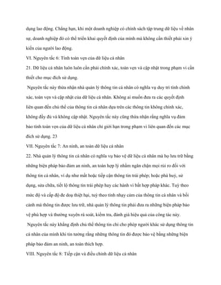 dụng lao động. Chẳng hạn, khi một doanh nghiệp có chính sách tập trung dữ liệu về nhân

sự, doanh nghiệp đó có thể triển khai quyết định của mình mà không cần thiết phải xin ý

kiến của ngƣời lao động.

VI. Nguyên tắc 6: Tính toàn vẹn của dữ liệu cá nhân

21. Dữ liệu cá nhân luôn luôn cần phải chính xác, toàn vẹn và cập nhật trong phạm vi cần

thiết cho mục đích sử dụng.

Nguyên tắc này thừa nhận nhà quản lý thông tin cá nhân có nghĩa vụ duy trì tính chính

xác, toàn vẹn và cập nhật của dữ liệu cá nhân. Không ai muốn đƣa ra các quyết định

liên quan đến chủ thể của thông tin cá nhân dựa trên các thông tin không chính xác,

không đầy đủ và không cập nhật. Nguyên tắc này cũng thừa nhận rằng nghĩa vụ đảm

bảo tính toàn vẹn của dữ liệu cá nhân chỉ giới hạn trong phạm vi liên quan đến các mục

đích sử dụng. 23

VII. Nguyên tắc 7: An ninh, an toàn dữ liệu cá nhân

22. Nhà quản lý thông tin cá nhân có nghĩa vụ bảo vệ dữ liệu cá nhân mà họ lƣu trữ bằng

những biện pháp bảo đảm an ninh, an toàn hợp lý nhằm ngăn chặn mọi rủi ro đối với

thông tin cá nhân, ví dụ nhƣ mất hoặc tiếp cận thông tin trái phép; hoặc phá huỷ, sử

dụng, sửa chữa, tiết lộ thông tin trái phép hay các hành vi bất hợp pháp khác. Tuỳ theo

mức độ và cấp độ đe doạ thiệt hại, tuỳ theo tính nhạy cảm của thông tin cá nhân và bối

cảnh mà thông tin đƣợc lƣu trữ, nhà quản lý thông tin phải đƣa ra những biện pháp bảo

vệ phù hợp và thƣờng xuyên rà soát, kiểm tra, đánh giá hiệu quả của công tác này.

Nguyên tắc này khẳng định chủ thể thông tin chỉ cho phép ngƣời khác sử dụng thông tin

cá nhân của mình khi tin tƣởng rằng những thông tin đó đƣợc bảo vệ bằng những biện

pháp bảo đảm an ninh, an toàn thích hợp.

VIII. Nguyên tắc 8: Tiếp cận và điều chỉnh dữ liệu cá nhân
 