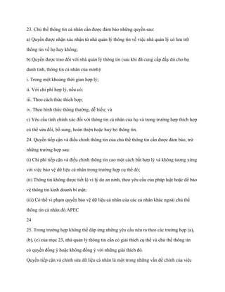 23. Chủ thể thông tin cá nhân cần đƣợc đảm bảo những quyền sau:

a) Quyền đƣợc nhận xác nhận từ nhà quản lý thông tin về việc nhà quản lý có lƣu trữ

thông tin về họ hay không;

b) Quyền đƣợc trao đổi với nhà quản lý thông tin (sau khi đã cung cấp đầy đủ cho họ

danh tính, thông tin cá nhân của mình):

i. Trong một khoảng thời gian hợp lý;

ii. Với chi phí hợp lý, nếu có;

iii. Theo cách thức thích hợp;

iv. Theo hình thức thông thƣờng, dễ hiểu; và

c) Yêu cầu tính chính xác đối với thông tin cá nhân của họ và trong trƣờng hợp thích hợp

có thể sửa đổi, bổ sung, hoàn thiện hoặc huỷ bỏ thông tin.

24. Quyền tiếp cận và điều chỉnh thông tin của chủ thể thông tin cần đƣợc đảm bảo, trừ

những trƣờng hợp sau:

(i) Chi phí tiếp cận và điều chỉnh thông tin cao một cách bất hợp lý và không tƣơng xứng

với việc bảo vệ dữ liệu cá nhân trong trƣờng hợp cụ thể đó;

(ii) Thông tin không đƣợc tiết lộ vì lý do an ninh, theo yêu cầu của pháp luật hoặc để bảo

vệ thông tin kinh doanh bí mật;

(iii) Có thể vi phạm quyền bảo vệ dữ liệu cá nhân của các cá nhân khác ngoài chủ thể

thông tin cá nhân đó.APEC

24

25. Trong trƣờng hợp không thể đáp ứng những yêu cầu nêu ra theo các trƣờng hợp (a),

(b), (c) của mục 23, nhà quản lý thông tin cần có giải thích cụ thể và chủ thể thông tin

có quyền đồng ý hoặc không đồng ý với những giải thích đó.

Quyền tiếp cận và chỉnh sửa dữ liệu cá nhân là một trong những vấn đề chính của việc
 