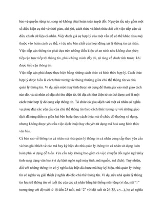 bảo vệ quyền riêng tƣ, song nó không phải hoàn toàn tuyệt đối. Nguyên tắc này gồm một

số điều kiện cụ thể về thời gian, chi phí, cách thức và hình thức đối với việc tiếp cận và

điều chỉnh dữ liệu cá nhân. Việc đánh giá sự hợp lý của một vấn đề có thể khác nhau tuỳ

thuộc vào hoàn cảnh cụ thể, ví dụ nhƣ bản chất của hoạt động xử lý thông tin cá nhân.

Việc tiếp cận thông tin phải dựa trên những điều kiện về an ninh nhƣ không cho phép

tiếp cận trực tiếp tới thông tin, phải chứng minh đầy đủ, rõ ràng về danh tính trƣớc khi

đƣợc tiếp cận thông tin.

Việc tiếp cận phải đƣợc thực hiện bằng những cách thức và hình thức hợp lý. Cách thức

hợp lý đƣợc hiểu là cách thức tƣơng tác thông thƣờng giữa chủ thể thông tin và nhà

quản lý thông tin. Ví dụ, nến một máy tính đƣợc sử dụng để tham gia vào một giao dịch

nào đó, và cá nhân có địa chỉ thƣ điện tử, thì địa chỉ thƣ điện tử có thể đƣợc coi là một

cách thức hợp lý để cung cấp thông tin. Tổ chức có giao dịch với một cá nhân có nghĩa

vụ phúc đáp các yêu cầu của chủ thể thông tin theo cách thức tƣơng tự với những giao

dịch đã từng diễn ra giữa hai bên hoặc theo cách thức mà tổ chức đó thƣờng sử dụng,

nhƣng không đƣợc yêu cầu việc dịch thuật hay chuyển từ dạng mã hoá sang hình thức

văn bản.

Cả bản sao về thông tin cá nhân mà nhà quản lý thông tin cá nhân cung cấp theo yêu cầu

và bản giải thích về các mã hay ký hiệu do nhà quản lý thông tin cá nhân sử dụng luôn

luôn phải ở dạng dễ hiểu. Yêu cầu này không bao gồm cả việc chuyển đổi ngôn ngữ máy

tính sang dạng văn bản (ví dụ lệnh ngôn ngữ máy tính, mã nguồn, mã đích). Tuy nhiên,

đối với những thông tin có ý nghĩa đặc biệt đã đƣợc mã hay ký hiệu, nhà quản lý thông

tin có nghĩa vụ giải thích ý nghĩa đó cho chủ thể thông tin. Ví dụ, nếu nhà quản lý thông

tin lƣu trữ thông tin về tuổi tác của các cá nhân bằng hệ thống mã riêng (ví dụ, mã “1”

tƣơng ứng với độ tuổi từ 18 đến 25 tuổi, mã “2” với độ tuổi từ 26-35, v.v...), họ có nghĩa
 