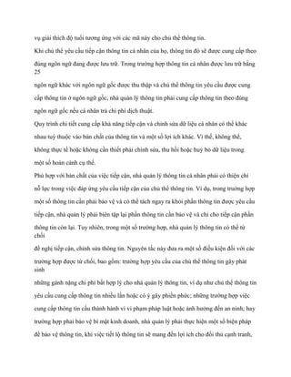 vụ giải thích độ tuổi tƣơng ứng với các mã này cho chủ thể thông tin.

Khi chủ thể yêu cầu tiếp cận thông tin cá nhân của họ, thông tin đó sẽ đƣợc cung cấp theo

đúng ngôn ngữ đang đƣợc lƣu trữ. Trong trƣờng hợp thông tin cá nhân đƣợc lƣu trữ bằng
25

ngôn ngữ khác với ngôn ngữ gốc đƣợc thu thập và chủ thể thông tin yêu cầu đƣợc cung

cấp thông tin ở ngôn ngữ gốc, nhà quản lý thông tin phải cung cấp thông tin theo đúng

ngôn ngữ gốc nếu cá nhân trả chi phí dịch thuật.

Quy trình chi tiết cung cấp khả năng tiếp cận và chỉnh sửa dữ liệu cá nhân có thể khác

nhau tuỳ thuộc vào bản chất của thông tin và một số lợi ích khác. Vì thế, không thể,

không thực tế hoặc không cần thiết phải chỉnh sửa, thu hồi hoặc huỷ bỏ dữ liệu trong

một số hoàn cảnh cụ thể.

Phù hợp với bản chất của việc tiếp cận, nhà quản lý thông tin cá nhân phải có thiện chí

nỗ lực trong việc đáp ứng yêu cầu tiếp cận của chủ thể thông tin. Ví dụ, trong truờng hợp

một số thông tin cần phải bảo vệ và có thể tách ngay ra khỏi phần thông tin đƣợc yêu cầu

tiếp cận, nhà quản lý phải biên tập lại phần thông tin cần bảo vệ và chỉ cho tiếp cận phần

thông tin còn lại. Tuy nhiên, trong một số trƣờng hợp, nhà quản lý thông tin có thể từ
chối

đề nghị tiếp cận, chỉnh sửa thông tin. Nguyên tắc này đƣa ra một số điều kiện đối với các

trƣờng hợp đƣợc từ chối, bao gồm: trƣờng hợp yêu cầu của chủ thể thông tin gây phát
sinh

những gánh nặng chi phí bất hợp lý cho nhà quản lý thông tin, ví dụ nhƣ chủ thể thông tin

yêu cầu cung cấp thông tin nhiều lần hoặc có ý gây phiền phức; những trƣờng hợp việc

cung cấp thông tin cấu thành hành vi vi phạm pháp luật hoặc ảnh hƣởng đến an ninh; hay

trƣờng hợp phải bảo vệ bí mật kinh doanh, nhà quản lý phải thực hiện một số biện pháp

để bảo vệ thông tin, khi việc tiết lộ thông tin sẽ mang đến lợi ích cho đối thủ cạnh tranh,
 