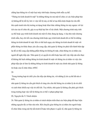 chẳng hạn thông tin về một loại máy tính hoặc chƣơng trình mẫu cụ thể.

“Thông tin kinh doanh bí mật” là những thông tin mà một tổ chức có các biện pháp bảo

vệ không để bị tiết lộ, bởi vì việc tiết lộ này có thể sẽ tạo điều kiện thuận lợi cho đối

thủ cạnh tranh trên thị trƣờng sử dụng hoặc khai thác những thông tin này ngƣợc với lợi

ích của của tổ chức đó, gây ra sự thiệt hại lớn về tài chính. Một chƣơng trình máy tính

cụ thể hoặc quy trình kinh doanh mà một tổ chức đang áp dụng, ví dụ nhƣ một chƣơng

trình mẫu, hay chi tiết của chƣơng trình hoặc quy trình kinh doanh đó có thể là những

thông tin kinh doanh bí mật. Khi có thể tách ngay các thông tin kinh doanh bí mật với

phần thông tin khác đƣợc yêu cầu cung cấp, nhà quản lý thông tin phải tiến hành biên tập

lại để có thể cung cấp những phần thông tin không bí mật, chứa thông tin cá nhân của

ngƣời đề nghị tiếp cận. Nhà quản lý có quyền từ chối hoặc hạn chế việc tiếp cận nếu thực

tế không thể tách những thông tin kinh doanh bí mật với thông tin cá nhân và việc cho

phép tiếp cận sẽ làm lộ những thông tin kinh doanh bí mật của chính nhà quản lý thông

tin hoặc của tổ chức khác.APEC

26

 Trong trƣờng hợp từ chối yêu cầu tiếp cận thông tin, với những lý do cụ thể đã nêu ở
trên,

nhà quản lý thông tin cần giải thích rõ ràng cho chủ thể thông tin cá nhân lý do từ chối

và cách thức khiếu nại việc từ chối đó. Tuy nhiên, nhà quản lý không cần phải giải thích

trong trƣờng hợp việc tiết lộ thông tin có thể vi phạm pháp luật.

IX. Nguyên tắc 9: Trách nhiệm

26. Nhà quản lý thông tin cá nhân có trách nhiệm triển khai các biện pháp để thực hiện

những nguyên tắc cơ bản nêu trên. Khi chuyển giao thông tin cá nhân cho ngƣời hoặc

tổ chức khác trong nội bộ nền kinh tế hoặc trên phạm vi quốc tế, nhà quản lý thông tin
 