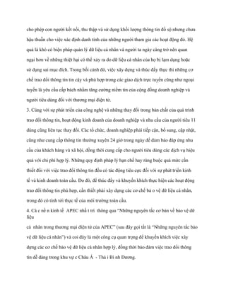 cho phép con ngƣời kết nối, thu thập và sử dụng khối lƣợng thông tin đồ sộ nhƣng chƣa

hậu thuẫn cho việc xác định danh tính của những ngƣời tham gia các hoạt động đó. Hệ

quả là khó có biện pháp quản lý dữ liệu cá nhân và ngƣời ta ngày càng trở nên quan

ngại hơn về những thiệt hại có thể xảy ra do dữ liệu cá nhân của họ bị lạm dụng hoặc

sử dụng sai mục đích. Trong bối cảnh đó, việc xây dựng và thúc đẩy thực thi những cơ

chế trao đổi thông tin tin cậy và phù hợp trong các giao dịch trực tuyến cũng nhƣ ngoại

tuyến là yêu cầu cấp bách nhằm tăng cƣờng niềm tin của cộng đồng doanh nghiệp và

ngƣời tiêu dùng đối với thƣơng mại điện tử.

3. Cùng với sự phát triển của công nghệ và những thay đổi trong bản chất của quá trình

trao đổi thông tin, hoạt động kinh doanh của doanh nghiệp và nhu cầu của ngƣời tiêu 11

dùng cũng liên tục thay đổi. Các tổ chức, doanh nghiệp phải tiếp cận, bổ sung, cập nhật,

cũng nhƣ cung cấp thông tin thƣờng xuyên 24 giờ trong ngày để đảm bảo đáp ứng nhu

cầu của khách hàng và xã hội, đồng thời cung cấp cho ngƣời tiêu dùng các dịch vụ hiệu

quả với chi phí hợp lý. Những quy định pháp lý hạn chế hay ràng buộc quá mức cần

thiết đối với việc trao đổi thông tin đều có tác động tiêu cực đối với sự phát triển kinh

tế và kinh doanh toàn cầu. Do đó, để thúc đẩy và khuyến khích thực hiện các hoạt động

trao đổi thông tin phù hợp, cần thiết phải xây dựng các cơ chế bả o vệ dữ liệu cá nhân,

trong đó có tính tới thực tế của môi trƣờng toàn cầu.

4. Cá c nề n kinh tế APEC nhấ t trí thông qua “Những nguyên tắc cơ bản về bảo vệ dữ
liệu

cá nhân trong thƣơng mại điện tử của APEC” (sau đây gọi tắt là “Những nguyên tắc bảo

vệ dữ liệu cá nhân”) và coi đây là một công cụ quan trọng để khuyến khích việc xây

dựng các cơ chế bảo vệ dữ liệu cá nhân hợp lý, đồng thời bảo đảm việc trao đổi thông

tin dễ dàng trong khu vự c Châu Á - Thá i Bì nh Dƣơng.
 