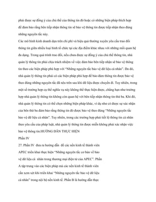 phải đƣợc sự đồng ý của chủ thể của thông tin đó hoặc có những biện pháp thích hợp

để đảm bảo rằng bên tiếp nhận thông tin sẽ bảo vệ thông tin đƣợc tiếp nhận theo đúng

những nguyên tắc này.

Các mô hình kinh doanh dựa trên chi phí và hiệu quả thƣờng xuyên yêu cầu trao đổi

thông tin giữa nhiều loại hình tổ chức tại các địa điểm khác nhau với những mối quan hệ

đa dạng. Trong quá trình trao đổi, nếu chƣa đƣợc sự đồng ý của chủ thể thông tin, nhà

quản lý thông tin phải chịu trách nhiệm về việc đảm bảo bên tiếp nhận sẽ bảo vệ thông

tin theo các biện pháp phù hợp với “Những nguyên tắc bảo vệ dữ liệu cá nhân”. Do đó,

nhà quản lý thông tin phải có các biện pháp phù hợp để bảo đảm thông tin đƣợc bảo vệ

theo đúng những nguyên tắc đã nêu trên sau khi dữ liệu đƣợc chuyển đi. Tuy nhiên, trong

một số trƣờng hợp cụ thể nghĩa vụ này không thể thực hiện đƣợc, chẳng hạn nhƣ trƣờng

hợp nhà quản lý thông tin không còn quan hệ với bên tiếp nhận thông tin thứ ba. Khi đó,

nhà quản lý thông tin có thể chọn những biện pháp khác, ví dụ nhƣ có đƣợc sự xác nhận

của bên thứ ba đảm bảo rằng thông tin đó đƣợc bảo vệ theo đúng “Những nguyên tắc

bảo vệ dữ liệu cá nhân”. Tuy nhiên, trong các trƣờng hợp phải tiết lộ thông tin cá nhân

theo yêu cầu của pháp luật, nhà quản lý thông tin đƣợc miễn không phải xác nhận việc

bảo vệ thông tin.HƢỚNG DẪN THỰC HIỆN

Phần IV

27. Phần IV đƣa ra hƣớng dẫn để các nền kinh tế thành viên

APEC triển khai thực hiện “Những nguyên tắc cơ bản về bảo

vệ dữ liệu cá nhân trong thƣơng mại điện tử của APEC”. Phần

A tập trung vào các biện pháp mà các nền kinh tế thành viên

cần xem xét khi triển khai “Những nguyên tắc bảo vệ dữ liệu

cá nhân” trong nội bộ nền kinh tế. Phần B là hƣớng dẫn thực
 