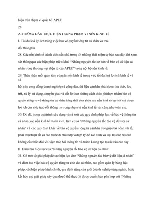 hiện trên phạm vi quốc tế. APEC

28

A. HƢỚNG DẪN THỰC HIỆN TRONG PHẠM VI NỀN KINH TẾ

I. Tối đa hoá lợi ích trong việc bảo vệ quyền riêng tƣ cá nhân và trao

đổi thông tin

28. Các nền kinh tế thành viên cần chú trọng tới những khái niệm cơ bản sau đây khi xem

xét thông qua các biện pháp triể n khai “Những nguyên tắc cơ bản về bảo vệ dữ liệu cá

nhân trong thƣơng mại điện tử của APEC” trong nội bộ nền kinh tế:

29. Thừa nhận mối quan tâm của các nền kinh tế trong việc tối đa hoá lợi ích kinh tế và
xã

hội cho cộng đồng doanh nghiệp và công dân, dữ liệu cá nhân phải đƣợc thu thập, lƣu

trữ, xử lý, sử dụng, chuyển giao và tiết lộ theo những cách thức phù hợp nhằm bảo vệ

quyền riêng tƣ về thông tin cá nhân đồng thời cho phép các nền kinh tế cụ thể hoá đƣợc

lợi ích của việc trao đổi thông tin trong phạm vi nền kinh tế và cũng nhƣ toàn cầu.

30. Do đó, trong quá trình xây dựng và rà soát các quy định pháp luật về bảo vệ thông tin

cá nhân, các nền kinh tế thành viên, trên cơ sở “Những nguyên tắc bảo vệ dữ liệu cá

nhân” và các quy định khác về bảo vệ quyền riêng tƣ cá nhân trong nội bộ nền kinh tế,

phải thực hiện tất cả các bƣớc đi phù hợp và hợp lý để xác định và loại bỏ các rào cản

không cần thiết đối với việc trao đổi thông tin và tránh không tạo ra các rào cản này.

II. Đảm bảo hiệu lực của “Những nguyên tắc bảo vệ dữ liệu cá nhân”

31. Có một số giải pháp để tạo hiệu lực cho “Những nguyên tắc bảo vệ dữ liệu cá nhân”

và đảm bảo việc bảo vệ quyền riêng tƣ cho các cá nhân, bao gồm quản lý bằng luật

pháp, các biện pháp hành chính, quy định riêng của giới doanh nghiệp từng ngành, hoặc

kết hợp các giải pháp này qua đó có thể thực thi đƣợc quyền hạn phù hợp với “Những
 