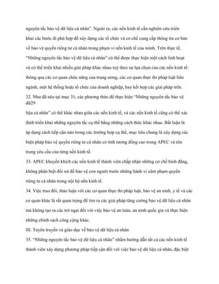 nguyên tắc bảo vệ dữ liệu cá nhân”. Ngoài ra, các nền kinh tế cần nghiên cứu triển

khai các bƣớc đi phù hợp để xây dựng các tổ chức và cơ chế cung cấp thông tin cơ bản

về bảo vệ quyền riêng tƣ cá nhân trong phạm vi nền kinh tế của mình. Trên thực tế,

“Những nguyên tắc bảo vệ dữ liệu cá nhân” có thể đƣợc thực hiện một cách linh hoạt

và có thể triển khai nhiều giải pháp khác nhau tuỳ theo sự lựa chọn của các nền kinh tế:

thông qua các cơ quan chức năng của trung ƣơng, các cơ quan thực thi pháp luật liên

ngành, một hệ thống hoặc tổ chức của doanh nghiệp, hay kết hợp các giải pháp trên.

32. Nhƣ đã nêu tại mục 31, các phƣơng thức để thực hiện “Những nguyên tắc bảo vệ
dữ29

liệu cá nhân” có thể khác nhau giữa các nền kinh tế, và các nền kinh tế cũng có thể xác

định triển khai những nguyên tắc cụ thể bằng những cách thức khác nhau. Bất luận là

áp dụng cách tiếp cận nào trong các trƣờng hợp cụ thể, mục tiêu chung là xây dựng các

biện pháp bảo vệ quyền riêng tƣ cá nhân có tính tƣơng đồng cao trong APEC và tôn

trọng yêu cầu của từng nền kinh tế.

33. APEC khuyến khích các nền kinh tế thành viên chấp nhận những cơ chế bình đẳng,

không phân biệt đối xử để bảo vệ con ngƣời trƣớc những hành vi xâm phạm quyền

riêng tƣ cá nhân trong nội bộ nền kinh tế.

34. Việc trao đổi, thảo luận với các cơ quan thực thi pháp luật, bảo vệ an ninh, y tế và các

cơ quan khác là rất quan trọng để tìm ra các giải pháp tăng cƣờng bảo vệ dữ liệu cá nhân

mà không tạo ra các trở ngại đối với việc bảo vệ an toàn, an ninh quốc gia và thực hiện

những chính sách công cộng khác.

III. Tuyên truyền và giáo dục về bảo vệ dữ liệu cá nhân

35. “Những nguyên tắc bảo vệ dữ liệu cá nhân” nhằm hƣớng dẫn tất cả các nền kinh tế

thành viên xây dựng phƣơng pháp tiếp cận đối với việc bảo vệ dữ liệu cá nhân, đặc biệt
 