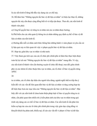 là các nền kinh tế đang bắt đầu xây dựng các cơ chế này.

36. Để đảm bảo “Những nguyên tắc bảo vệ dữ liệu cá nhân” có hiệu lực thực tế, những

nguyên tắc này cần đƣợc cộng đồng biết rõ và tiếp cận đƣợc. Theo đó, các nền kinh tế

thành viên phải:

a) Công bố quyền bảo vệ riêng tƣ cá nhân mà các cá nhân đƣợc hƣởng;

b) Phổ biến cho các nhà quản lý thông tin cá nhân những quy định cụ thể về bảo vệ dữ

liệu cá nhân của nền kinh tế;

c) Hƣớng dẫn mỗi cá nhân cách thức thông báo những hành vi xâm phạm và yêu cầu xử

lý hậu quả xảy ra liên quan tới việc vi phạm quyền bảo vệ dữ liệu cá nhân.

IV. Hợp tác giữa khu vực tƣ nhân và nhà nƣớc

37. Việc tham gia tích cực của các tổ chức phi chính phủ sẽ đảm bảo thực hiện đƣợc

toàn bộ lợi ích mà “Những nguyên tắc bảo vệ dữ liệu cá nhân” mang đến. Vì vậy,

các nền kinh tế thành viên cần thƣờng xuyên tổ chức đối thoại, trao đổi giữa chính

phủ và các nhóm tổ chức thuộc khu vực tƣ nhân, các tổ chức về bảo vệ quyền riêng
APEC

30

tƣ cá nhân, các tổ chức đại diện cho ngƣời tiêu dùng, ngành nghề nhằ m tiếp thu ý

kiến đối với các vấn đề liên quan đến bảo vệ dữ liệu cá nhân và tăng cƣờng hợp tác

để hiện thực hoá các mục tiêu của “Những nguyên tắc bảo vệ dữ liệu cá nhân”. Đặc

biệt, đối với các nền kinh tế chƣa hoàn thiện pháp luật về bảo vệ quyền riêng tƣ cá

nhân, cần phải quan tâm nhiều tới ý kiến phản ảnh của khu vực tƣ nhân trong quá

trình xây dựng các cơ chế về bảo vệ dữ liệu cá nhân. Các nền kinh tế cần phải tìm

kiếm sự hợp tác của các tổ chức phi chính phủ trong việc giáo dục cộng đồng và

khuyến khích họ phản ảnh, khiếu nại, tố cáo các vấn đề vi phạm về bảo vệ dữ liệu
 