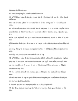 thông tin cá nhân nhƣ sau:

I. Chia sẻ thông tin giữa các nền kinh tế thành viên

40. APEC khuyế n khí ch cá c nề n kinh tế thà nh viên chia sẻ và trao đổ i thông tin, cá
c kế t quả

khảo sát, điề u tra, nghiên cứ u về cá c vấ n đề có ảnh hƣởng đế n bả o vệ dữ liệu cá
nhân.

41. Để thúc đẩy việc thực hiện các mục tiêu đề ra tại mục 35 và 36, APEC khuyế n khí ch

cá c nề n kinh tế thà nh viên tăng cƣờ ng hợ p tá c, hỗ trợ lẫn nhau trong việ c đà o tạ o,
tậ p

huấ n, tuyên truyền về nhữ ng vấ n đề liên quan đế n bả o vệ dữ liệu cá nhân cũ ng nhƣ
trao

đổ i thông tin về các hoạ t độ ng quả ng bá , tuyên truyề n, đà o tạ o tăng cƣờ ng nhậ n thứ
c

cho công chú ng về tầ m quan trọ ng củ a việc bả o vệ dữ liệu cá nhân và việc tuân thủ
pháp

luật cũng nhƣ các quy định liên quan đến vấn đề này.

42. APEC khuyế n khí ch cá c thà nh viên chia sẻ kinh nghiệm, kỹ năng điều tra vi phạm

pháp luật về bảo vệ dữ liệu cá nhân và sách lƣợc giải quyết tranh chấp, giải quyết khiếu

nại liên quan đến vấn đề này, ví dụ nhƣ cơ chế giải quyết khiếu nại và các cơ chế giải

quyết tranh chấp khác.

43. Các nền kinh tế thành viên phải chỉ định và thông báo cho các thành viên khác cơ
quan

đầu mối phụ trách về hợp tác quốc tế và chia sẻ thông tin giữa các nền kinh tế liên quan

tới việc bảo vệ dữ liệu cá nhân.

II. Hợp tác qua biên giới trong việc điều tra và thực thi pháp luật

44. Xây dựng các thoả thuận hợp tác: Trên cơ sở các thoả thuận quốc tế và các cơ chế
điều
 