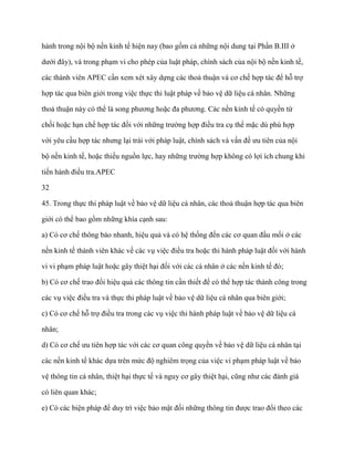 hành trong nội bộ nền kinh tế hiện nay (bao gồm cả những nội dung tại Phần B.III ở

dƣới đây), và trong phạm vi cho phép của luật pháp, chính sách của nội bộ nền kinh tế,

các thành viên APEC cần xem xét xây dựng các thoả thuận và cơ chế hợp tác để hỗ trợ

hợp tác qua biên giới trong việc thực thi luật pháp về bảo vệ dữ liệu cá nhân. Những

thoả thuận này có thể là song phƣơng hoặc đa phƣơng. Các nền kinh tế có quyền từ

chối hoặc hạn chế hợp tác đối với những trƣờng hợp điều tra cụ thể mặc dù phù hợp

với yêu cầu hợp tác nhƣng lại trái với pháp luật, chính sách và vấn đề ƣu tiên của nội

bộ nền kinh tế, hoặc thiếu nguồn lực, hay những trƣờng hợp không có lợi ích chung khi

tiến hành điều tra.APEC

32

45. Trong thực thi pháp luật về bảo vệ dữ liệu cá nhân, các thoả thuận hợp tác qua biên

giới có thể bao gồm những khía cạnh sau:

a) Có cơ chế thông báo nhanh, hiệu quả và có hệ thống đến các cơ quan đầu mối ở các

nền kinh tế thành viên khác về các vụ việc điều tra hoặc thi hành pháp luật đối với hành

vi vi phạm pháp luật hoặc gây thiệt hại đối với các cá nhân ở các nền kinh tế đó;

b) Có cơ chế trao đổi hiệu quả các thông tin cần thiết để có thể hợp tác thành công trong

các vụ việc điều tra và thực thi pháp luật về bảo vệ dữ liệu cá nhân qua biên giới;

c) Có cơ chế hỗ trợ điều tra trong các vụ việc thi hành pháp luật về bảo vệ dữ liệu cá

nhân;

d) Có cơ chế ƣu tiên hợp tác với các cơ quan công quyền về bảo vệ dữ liệu cá nhân tại

các nền kinh tế khác dựa trên mức độ nghiêm trọng của việc vi phạm pháp luật về bảo

vệ thông tin cá nhân, thiệt hại thực tế và nguy cơ gây thiệt hại, cũng nhƣ các đánh giá

có liên quan khác;

e) Có các biện pháp để duy trì việc bảo mật đối những thông tin đƣợc trao đổi theo các
 