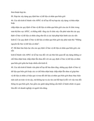 thoả thuận hợp tác.

III. Hợp tác xây dựng quy định bảo vệ dữ liệu cá nhân qua biên giới

46. Các nền kinh tế thành viên APEC sẽ nỗ lực hỗ trợ hợp tác xây dựng và thừa nhận
hoặc

chấp nhận các quy định về bảo vệ dữ liệu cá nhân qua biên giới của các tổ chức trong

toàn bộ khu vực APEC, và thống nhất rằng các tổ chức này vẫn phải tuân thủ các quy

định về bảo vệ dữ liệu cá nhân cũng nhƣ tất cả các luật pháp hiện hành của các nền

kinh tế. Các quy định về bảo vệ dữ liệu cá nhân qua biên giới này phải tuân thủ “Những

nguyên tắc bảo vệ dữ liệu cá nhân”.

47. Để đảm bảo hiệu lực cho các quy định về bảo vệ dữ liệu cá nhân qua biên giới, các
nền

kinh tế thành viên APEC sẽ nỗ lực trao đổi với các bên liên quan để xây dựng những cơ

chế thừa nhận hoặc chấp nhận lẫn nhau đối với các quy định về bảo vệ dữ liệu cá nhân

qua biên giới giữa hai hoặc nhiều nền kinh tế.

48. Các nền kinh tế thành viên phải nỗ lực để bảo đảm rằng, những quy định về bảo vệ

dữ liệu qua biên giới hoặc các cơ chế thừa nhận hoặc chấp nhận lẫn nhau sẽ giúp bảo

vệ dữ liệu cá nhân có hiệu quả và trao đổi dữ liệu cá nhân qua biên giới đƣợc thực hiện

một cách an toàn và tin cậy, mà không tạo ra các rào cản bất hợp lý đối với việc trao đổi

thông tin qua biên giới, bao gồm các gánh nặng không cần thiết về hành chính và quan

liêu đối với doanh nghiệp và ngƣời tiêu dùng.
 