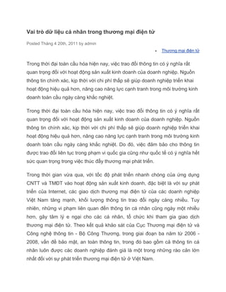 Vai trò dữ liệu cá nhân trong thương mại điện tử

Posted Tháng 4 20th, 2011 by admin
                                                               Thương mại điện tử


Trong thời đại toàn cầu hóa hiện nay, việc trao đổi thông tin có ý nghĩa rất
quan trọng đối với hoạt động sản xuất kinh doanh của doanh nghiệp. Nguồn
thông tin chính xác, kịp thời với chi phí thấp sẽ giúp doanh nghiệp triển khai
hoạt động hiệu quả hơn, nâng cao năng lực cạnh tranh trong môi trường kinh
doanh toàn cầu ngày càng khắc nghiệt.

Trong thời đại toàn cầu hóa hiện nay, việc trao đổi thông tin có ý nghĩa rất
quan trọng đối với hoạt động sản xuất kinh doanh của doanh nghiệp. Nguồn
thông tin chính xác, kịp thời với chi phí thấp sẽ giúp doanh nghiệp triển khai
hoạt động hiệu quả hơn, nâng cao năng lực cạnh tranh trong môi trường kinh
doanh toàn cầu ngày càng khắc nghiệt. Do đó, việc đảm bảo cho thông tin
được trao đổi liên tục trong phạm vi quốc gia cũng như quốc tế có ý nghĩa hết
sức quan trọng trong việc thúc đẩy thương mại phát triển.

Trong thời gian vừa qua, với tốc độ phát triển nhanh chóng của ứng dụng
CNTT và TMĐT vào hoạt động sản xuất kinh doanh, đặc biệt là với sự phát
triển của Internet, các giao dịch thương mại điện tử của các doanh nghiệp
Việt Nam tăng mạnh, khối lượng thông tin trao đổi ngày càng nhiều. Tuy
nhiên, những vi phạm liên quan đến thông tin cá nhân cũng ngày một nhiều
hơn, gây tâm lý e ngại cho các cá nhân, tổ chức khi tham gia giao dịch
thương mại điện tử. Theo kết quả khảo sát của Cục Thương mại điện tử và
Công nghệ thông tin - Bộ Công Thương, trong giai đoạn ba năm từ 2006 -
2008, vấn đề bảo mật, an toàn thông tin, trong đó bao gồm cả thông tin cá
nhân luôn được các doanh nghiệp đánh giá là một trong những rào cản lớn
nhất đối với sự phát triển thương mại điện tử ở Việt Nam.
 