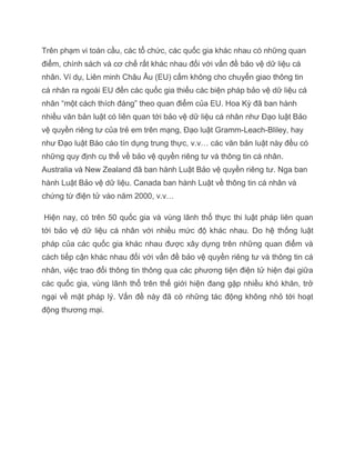 Trên phạm vi toàn cầu, các tổ chức, các quốc gia khác nhau có những quan
điểm, chính sách và cơ chế rất khác nhau đối với vấn đề bảo vệ dữ liệu cá
nhân. Ví dụ, Liên minh Châu Âu (EU) cấm không cho chuyển giao thông tin
cá nhân ra ngoài EU đến các quốc gia thiếu các biện pháp bảo vệ dữ liệu cá
nhân “một cách thích đáng” theo quan điểm của EU. Hoa Kỳ đã ban hành
nhiều văn bản luật có liên quan tới bảo vệ dữ liệu cá nhân như Đạo luật Bảo
vệ quyền riêng tư của trẻ em trên mạng, Đạo luật Gramm-Leach-Bliley, hay
như Đạo luật Báo cáo tín dụng trung thực, v.v… các văn bản luật này đều có
những quy định cụ thể về bảo vệ quyền riêng tư và thông tin cá nhân.
Australia và New Zealand đã ban hành Luật Bảo vệ quyền riêng tư. Nga ban
hành Luật Bảo vệ dữ liệu. Canada ban hành Luật về thông tin cá nhân và
chứng từ điện tử vào năm 2000, v.v…

Hiện nay, có trên 50 quốc gia và vùng lãnh thổ thực thi luật pháp liên quan
tới bảo vệ dữ liệu cá nhân với nhiều mức độ khác nhau. Do hệ thống luật
pháp của các quốc gia khác nhau được xây dựng trên những quan điểm và
cách tiếp cận khác nhau đối với vấn đề bảo vệ quyền riêng tư và thông tin cá
nhân, việc trao đổi thông tin thông qua các phương tiện điện tử hiện đại giữa
các quốc gia, vùng lãnh thổ trên thế giới hiện đang gặp nhiều khó khăn, trở
ngại về mặt pháp lý. Vấn đề này đã có những tác động không nhỏ tới hoạt
động thương mại.
 
