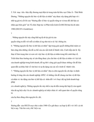 5. Với mục tiêu thúc đẩy thƣơng mại điện tử trong toàn bộ khu vực Châu Á - Thái Bình

Dƣơng, “Những nguyên tắc bảo vệ dữ liệu cá nhân” này đƣợc xây dựng phù hợp vớ i

nhữ ng giá trị cốt lõi của “Hƣớng dẫn về bảo vệ quyền riêng tƣ và trao đổi dữ liệu cá

nhân qua biên giới” do Tổ chức Hợp tác và Phát triển kinh tế (OECD) ban hà nh năm

1980 (OECD’s Guidelines)

1

. Những nguyên tắc này cũng khẳ ng đị nh lại giá trị của

quyền riêng tƣ đối với mỗi cá nhân cũ ng nhƣ toà n xã hộ i thông tin.

6. “Những nguyên tắc bảo vệ dữ liệu cá nhân” tập trung giải quyết những khái niệm cơ

bản cũng nhƣ những vấn đề cụ thể của các nền kinh tế thành viên. Cách tiếp cận là lấy

thực tế làm trọng tâm và xem xét việc bảo vệ dữ liệu cá nhân trong bối cảnh thực tế.

Triển khai theo hƣớng này sẽ cân bằng đƣợc yêu cầu bảo vệ dữ liệu cá nhân vớ i lợi ích

của doanh nghiệp trong kinh doanh, đồ ng thờ i cũng giải quyết đƣợc những vấn đề liên

quan đến sự khác biệt về văn hoá và sự đa dạng của các nề n kinh tế thành viên.

7. “Những nguyên tắc bảo vệ dữ liệu cá nhân” đƣa ra chín nguyên tắc chỉ đạo và định

hƣớng rõ ràng cho các doanh nghiệp APEC về những vấn đề chung của bảo vệ dữ liệu

cá nhân và tác động của bảo vệ dữ liệu cá nhân đố i vớ i hoạ t độ ng kinh doanh hợp
pháp

củ a doanh nghiệ p. Những nguyên tắc này nhấ n mạ nh đến mong đợi hợp lý của ngƣời

tiêu dù ng hiệ n đạ i là cá c doanh nghiệ p sẽ nhậ n thức rõ mối quan tâm về quyền riêng
tƣ

của họ theo đúng chín nguyên tắ c đó.

1

Hƣớng dẫn của OECD soạ n thả o năm 1980 vẫ n giữ đƣợ c sự hợp lý đố i vớ i bố i cả nh
hiệ n nay. Văn bả n nà y thể hiệ n sự
 