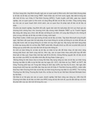 Với thực trạng trên, ông Minh khuyến nghị các cơ quan quản lý Nhà nước cần hoàn thiện khung pháp
lý về bảo vệ dữ liệu cá nhân trong TMĐT, tham khảo các mô hình nước ngoài, đặc biệt là trong các
nền kinh tế khu vực Châu Á Thái Bình Dương (APEC); Tuyên truyền, phổ biến, giáo dục doanh
nghiệp, các cơ quan quản lý nhà nước và cộng đồng để bảo vệ dữ liệu cá nhân; Tăng cường năng
lực cho các cơ quan hoạch định chính sách, các cơ quan thực thi pháp luật về bảo vệ dữ liệu cá
nhân.
Về phía các doanh nghiệp, ông Minh đề xuất, ngoài việc tuân thủ luật pháp cần tích cực tham gia các
chương trình chứng thực như chương trình cấp chứng nhận Website TMĐT uy tín TrustVn Người
tiêu dùng cần nâng cao ý thức vấn đề bảo vệ thông tin cá nhân; chỉ cung cấp thông tin cho những tổ
chức có quy chế bảo vệ dữ liệu cá nhân rõ ràng, minh bạch
Ông Peter Cullen, Chiến lược gia trưởng về bảo vệ dữ liệu cá nhân, Tập đoàn Microsoft cũng khuyến
nghị: Việt Nam cần quan tâm tới luật pháp về an toàn thông tin và bảo vệ thông tin cá nhân để bảo vệ
công dân trước việc sử dụng thông tin cá nhân với mục đích gây hại; Xây dựng một hành lang pháp
lý nhằm tạo dựng niềm tin và thúc đẩy TMĐT phát triển; Khuyến khích sự đổi mới và phát triển kinh tế
thông qua sự phát triển của một nền kinh tế dựa trên thông tin
An ninh an toàn thông tin và bảo vệ dữ liệu cá nhân là hai vấn đề khác nhau về mặt chức năng
nhưng phải được vận hành cùng một lúc. Như vậy, các cơ quan khác nhau phải phối hợp để triển
khai luật có hiệu quả. Soạn thảo một đạo luật tốt là rất khó, những Những nguyên tắc về bảo vệ dữ
liệu cá nhân của APEC là một điểm khởi đầu tốt ông Peter Cullen gợi ý.
Những thông tin trên được đưa ra trong Hội thảo Xây dựng năng lực bảo vệ dữ liệu cá nhân trong
thương mại điện tử diễn ra tại Hà Nội vào hai ngày (22- 23/7). Hội thảo do Cục TMĐT và CNTT, Bộ
Công Thương phối hợp với Trung tâm thông tin lãnh đạo (CIPL) tại Hoa Kỳ tổ chức. Hội nghị nằm
trong khuôn khổ hợp tác của Diễn đàn Hợp tác kinh tế Châu Á Thái Bình Dương (APEC), nhằm triển
khai thực hiện Chương trình bảo vệ dữ liệu cá nhân trong thương mại điện tử của APEC. Thứ trưởng
Thường trực Bộ Công Thương Bùi Xuân Khu và Đại sứ Hoa Kỳ tại Việt Nam Michael Michalak tham
dự hội thảo.
Hội thảo là cơ hội giúp các các cơ quan, doanh nghiệp Việt Nam nâng cao năng lực, triển khai tốt
Chương trình Bảo vệ dữ liệu cá nhân của APEC trong nội bộ nền kinh tế, qua đó dần bắt kịp với trình
độ phát triển của các nền kinh tế trong khu vực.
 