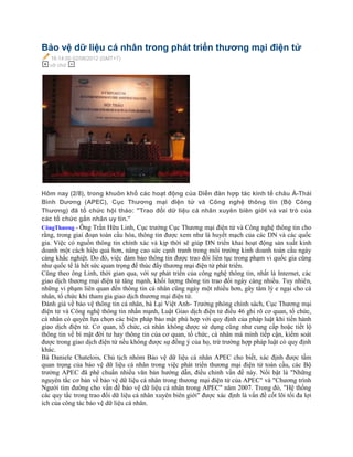 Bảo vệ dữ liệu cá nhân trong phát triển thương mại điện tử
   16:14:00 02/08/2012 (GMT+7)
   cỡ chữ




Hôm nay (2/8), trong khuôn khổ các hoạt động của Diễn đàn hợp tác kinh tế châu Á-Thái
Bình Dương (APEC), Cục Thương mại điện tử và Công nghệ thông tin (Bộ Công
Thương) đã tổ chức hội thảo: "Trao đổi dữ liệu cá nhân xuyên biên giới và vai trò của
các tổ chức gắn nhãn uy tín."
CôngThương - Ông Trần Hữu Linh, Cục trƣởng Cục Thƣơng mại điện tử và Công nghệ thông tin cho
rằng, trong giai đoạn toàn cầu hóa, thông tin đƣợc xem nhƣ là huyết mạch của các DN và các quốc
gia. Việc có nguồn thông tin chính xác và kịp thời sẽ giúp DN triển khai hoạt động sản xuất kinh
doanh một cách hiệu quả hơn, nâng cao sức cạnh tranh trong môi trƣờng kinh doanh toàn cầu ngày
càng khắc nghiệt. Do đó, việc đảm bảo thông tin đƣợc trao đổi liên tục trong phạm vi quốc gia cũng
nhƣ quốc tế là hết sức quan trọng để thúc đẩy thƣơng mại điện tử phát triển.
Cũng theo ông Linh, thời gian qua, với sự phát triển của công nghệ thông tin, nhất là Internet, các
giao dịch thƣơng mại điện tử tăng mạnh, khối lƣợng thông tin trao đổi ngày càng nhiều. Tuy nhiên,
những vi phạm liên quan đến thông tin cá nhân cũng ngày một nhiều hơn, gây tâm lý e ngại cho cá
nhân, tổ chức khi tham gia giao dịch thƣơng mại điện tử.
Đánh giá về bảo vệ thông tin cá nhân, bà Lại Việt Anh- Trƣởng phòng chính sách, Cục Thƣơng mại
điện tử và Công nghệ thông tin nhấn mạnh, Luật Giao dịch điện tử điều 46 ghi rõ cơ quan, tổ chức,
cá nhân có quyền lựa chọn các biện pháp bảo mật phù hợp với quy định của pháp luật khi tiến hành
giao dịch điện tử. Cơ quan, tổ chức, cá nhân không đƣợc sử dụng cũng nhƣ cung cấp hoặc tiết lộ
thông tin về bí mật đời tƣ hay thông tin của cơ quan, tổ chức, cá nhân mà mình tiếp cận, kiểm soát
đƣợc trong giao dịch điện tử nếu không đƣợc sự đồng ý của họ, trừ trƣờng hợp pháp luật có quy định
khác.
Bà Daniele Chatelois, Chủ tịch nhóm Bảo vệ dữ liệu cá nhân APEC cho biết, xác định đƣợc tầm
quan trọng của bảo vệ dữ liệu cá nhân trong việc phát triển thƣơng mại điện tử toàn cầu, các Bộ
trƣởng APEC đã phê chuẩn nhiều văn bản hƣớng dẫn, điều chỉnh vấn đề này. Nổi bật là "Những
nguyên tắc cơ bản về bảo vệ dữ liệu cá nhân trong thƣơng mại điện tử của APEC" và "Chƣơng trình
Ngƣời tìm đƣờng cho vấn đề bảo vệ dữ liệu cá nhân trong APEC" năm 2007. Trong đó, "Hệ thống
các quy tắc trong trao đổi dữ liệu cá nhân xuyên biên giới" đƣợc xác định là vấn đề cốt lõi tối đa lợi
ích của công tác bảo vệ dữ liệu cá nhân.
 