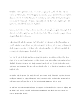 Vấn đề bảo mật thông tin cá nhân càng trở nên nóng bỏng cùng với sự phát triển chóng mặt của

Internet tại Việt Nam, trong khi hành lang pháp lý và các công cụ quản lý chưa thể theo kịp. Ông Minh

có đưa ra một ví dụ về việc hơn 7 triệu địa chỉ email công ty, doanh nghiệp, cá nhân, kèm theo phần

mềm phát tán thư rác chuyên nghiệp đang được rao bán trên một số diễn đàn với giá không thể "bèo

bọt" hơn là... 350.000 VND, tức là chưa đầy 20USD.




Ngoài ra, việc hình ảnh và thông tin cá nhân của nhiều người bị tung lên mạng trái phép cũng là đề tài

gây nhiều tranh cãi trong thời gian qua, đơn cử như vụ "Hoàng Thùy Linh" hay ảnh nóng của nhiều ca

sĩ, người mẫu bị rò rỉ trên Internet.




Cuộc khảo sát hồi cuối năm ngoái của Cục TMĐT và CNTT với 132 doanh nghiệp, tổ chức đã cho ra

một kết quả đáng lo ngại, dù hoàn toàn không bất ngờ. Chỉ có vẻn vẹn 26% số doanh nghiệp được hỏi

đã xây dựng chính sách bảo vệ dữ liệu cá nhân, hoàn toàn lép vế so với tỷ lệ 74% không có bất cứ

chính sách nào hoặc không quan tâm tới vấn đề này.




Trên thực tế, mặc dù gần 100% số doanh nghiệp khảo sát đã có kết nối Internet băng thông rộng,

nhưng chỉ có già nửa trong số này đang vận hành website riêng. Không thể phủ nhận xuất phát điểm

và độ sẵn sàng cho thương mại điện tử của các doanh nghiệp Việt Nam vẫn còn ở mức thấp, do đó,

việc họ còn lơ là, chưa quan tâm đúng mức đến bảo mật thông tin và bảo mật dữ liệu cá nhân âu cũng

là điều dễ hiểu.




Nói đi cũng phải nói lại, bản thân người dùng Việt Nam cũng tỏ ra rất vô tư trước việc tung hê thông

tin cá nhân của mình lên mạng. Không thiếu những trường hợp người dùng post ảnh hết sức riêng tư

(mặc bikini đi tắm biển) lên blog, để rồi hình ảnh đó rơi vào tay kẻ xấu và bị lợi dụng.




Vài tuần sau, nạn nhân liên tiếp nhận được các cuộc gọi, tin nhắn khiêu khích, cợt nhả và ngã giá "vui

vẻ". Hóa ra, bức ảnh nói trên đã bị ai đó post lên một website "đen", khiêu dâm kèm theo số điện

thoại để "khách hàng liên lạc".
 