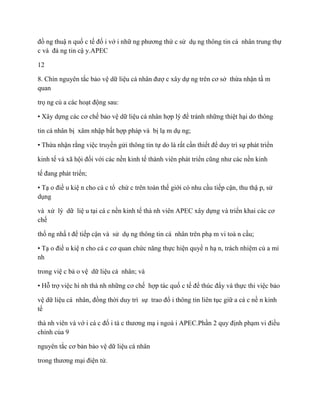 đồ ng thuậ n quố c tế đố i vớ i nhữ ng phƣơng thứ c sử dụ ng thông tin cá nhân trung thự
c và đá ng tin cậ y.APEC

12

8. Chín nguyên tắc bảo vệ dữ liệu cá nhân đƣợ c xây dự ng trên cơ sở thừa nhận tầ m
quan

trọ ng củ a các hoạt động sau:

• Xây dựng các cơ chế bảo vệ dữ liệu cá nhân hợp lý để tránh những thiệt hại do thông

tin cá nhân bị xâm nhập bất hợp pháp và bị lạ m dụ ng;

• Thừa nhận rằng việc truyền gửi thông tin tự do là rất cần thiết để duy trì sự phát triển

kinh tế và xã hội đối với các nền kinh tế thành viên phát triển cũng nhƣ các nền kinh

tế đang phát triển;

• Tạ o điề u kiệ n cho cá c tổ chứ c trên toàn thế giới có nhu cầu tiếp cận, thu thậ p, sử
dụng

và xử lý dữ liệ u tại cá c nền kinh tế thà nh viên APEC xây dựng và triển khai các cơ
chế

thố ng nhấ t để tiếp cận và sử dụ ng thông tin cá nhân trên phạ m vi toà n cầu;

• Tạ o điề u kiệ n cho cá c cơ quan chức năng thực hiện quyề n hạ n, trách nhiệm củ a mì
nh

trong việ c bả o vệ dữ liệu cá nhân; và

• Hỗ trợ việc hì nh thà nh những cơ chế hợp tác quố c tế để thúc đẩy và thực thi việc bảo

vệ dữ liệu cá nhân, đồng thời duy trì sự trao đổ i thông tin liên tục giữ a cá c nề n kinh
tế

thà nh viên và vớ i cá c đố i tá c thƣơng mạ i ngoà i APEC.Phần 2 quy định phạm vi điều
chỉnh của 9

nguyên tắc cơ bản bảo vệ dữ liệu cá nhân

trong thƣơng mại điện tử.
 