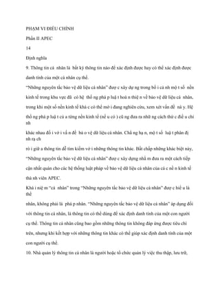 PHẠM VI ĐIỀU CHỈNH

Phần II APEC

14

Định nghĩa

9. Thông tin cá nhân là bất kỳ thông tin nào để xác định đƣợc hay có thể xác định đƣợc

danh tính của một cá nhân cụ thể.

“Những nguyên tắc bảo vệ dữ liệu cá nhân” đƣợ c xây dự ng trong bố i cả nh mộ t số nền

kinh tế trong khu vực đã có hệ thố ng phá p luậ t hoà n thiệ n về bảo vệ dữ liệu cá nhân,

trong khi một số nền kinh tế khá c có thể mớ i đang nghiên cứu, xem xét vấn đề nà y. Hệ

thố ng phá p luậ t củ a từng nền kinh tế (nế u có ) cũ ng đƣa ra nhữ ng cách thứ c điề u chỉ
nh

khác nhau đố i vớ i vấ n đề bả o vệ dữ liệu cá nhân. Chẳ ng hạ n, mộ t số luậ t phân đị
nh rạ ch

rò i giữ a thông tin dễ tìm kiếm vớ i những thông tin khác. Bất chấp những khác biệt này,

“Những nguyên tắc bảo vệ dữ liệu cá nhân” đƣợ c xây dựng nhằ m đƣa ra một cách tiếp

cận nhất quán cho các hệ thống luật pháp về bảo vệ dữ liệu cá nhân của cá c nề n kinh tế

thà nh viên APEC.

Khá i niệ m “cá nhân” trong “Những nguyên tắc bảo vệ dữ liệu cá nhân” đƣợ c hiể u là
thể

nhân, không phải là phá p nhân. “Những nguyên tắc bảo vệ dữ liệu cá nhân” áp dụng đối

với thông tin cá nhân, là thông tin có thể dùng để xác định danh tính của một con ngƣời

cụ thể. Thông tin cá nhân cũng bao gồm những thông tin không đáp ứng đƣợc tiêu chí

trên, nhƣng khi kết hợp với những thông tin khác có thể giúp xác định danh tính của một

con ngƣời cụ thể.

10. Nhà quản lý thông tin cá nhân là ngƣời hoặc tổ chức quản lý việc thu thập, lƣu trữ,
 