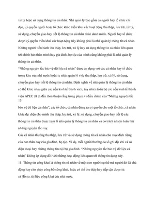 xử lý hoặc sử dụng thông tin cá nhân. Nhà quản lý bao gồm cả ngƣời hay tổ chức chỉ

đạo, uỷ quyền ngƣời hoặc tổ chức khác triển khai các hoạt động thu thập, lƣu trữ, xử lý,

sử dụng, chuyển giao hay tiết lộ thông tin cá nhân nhân danh mình. Ngƣời hay tổ chức

đƣợc uỷ quyền triển khai các hoạt động này không phải là nhà quản lý thông tin cá nhân.

Những ngƣời tiến hành thu thập, lƣu trữ, xử lý hay sử dụng thông tin cá nhân liên quan

tới chính bản thân mình hay gia đình, họ tộc của mình cũng không phải là nhà quản lý

thông tin cá nhân.

“Những nguyên tắc bảo vệ dữ liệu cá nhân” đƣợc áp dụng với các cá nhân hay tổ chức

trong khu vực nhà nƣớc hoặc tƣ nhân quản lý việc thu thập, lƣu trữ, xử lý, sử dụng,

chuyển giao hay tiết lộ thông tin cá nhân. Định nghĩa về nhà quản lý thông tin cá nhân

có thể khác nhau giữa các nền kinh tế thành viên, tuy nhiên toàn bộ các nền kinh tế thành

viên APEC đã đi đến thoả thuận rằng trong phạm vi điều chỉnh của “Những nguyên tắc
15

bảo vệ dữ liệu cá nhân”, các tổ chức, cá nhân đứng ra uỷ quyền cho một tổ chức, cá nhân

khác đại diện cho mình thu thập, lƣu trữ, xử lý, sử dụng, chuyển giao hay tiết lộ các

thông tin cá nhân đƣợc xem là nhà quản lý thông tin cá nhân và có trách nhiệm tuân thủ

những nguyên tắc này.

Các cá nhân thƣờng thu thập, lƣu trữ và sử dụng thông tin cá nhân cho mục đích riêng

của bản thân hay của gia đình, họ tộc. Ví dụ, mỗi ngƣời thƣờng có sổ ghi địa chỉ và số

điện thoại hay những thông tin nội bộ gia đình. “Những nguyên tắc bảo vệ dữ liệu cá

nhân” không áp dụng đối với những hoạt động liên quan tới thông tin dạng này.

11. Thông tin công khai là thông tin cá nhân về một con ngƣời cụ thể mà ngƣời đó đã chủ

động hay cho phép công bố công khai, hoặc có thể thu thập hay tiếp cận đƣợc từ:

a) Hồ sơ, tài liệu công khai của nhà nƣớc;
 