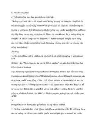 b) Báo chí công khai;

c) Thông tin công khai theo quy định của pháp luật.

“Những nguyên tắc bảo vệ dữ liệu cá nhân” không áp dụng với thông tin công khai. Cụ

thể là những yêu cầu về thông báo trƣớc và quyền đƣợc lựa chọn của chủ thể thông tin

thƣờng là không cần thiết khi thông tin đã đƣợc công khai và nhà quản lý thông tin không

thu thập thông tin trực tiếp từ cá nhân đó. Thông tin công khai có thể là những thông tin

trong hồ sơ, tài liệu công khai của nhà nƣớc, ví dụ nhƣ thông tin đăng ký cử tri trong

các cuộc bầu cử hoặc những thông tin đã đƣợc công bố công khai trên các phƣơng tiện

thông tin đại chúng.

Áp dụng

12. Do những khác biệt về văn hoá, xã hội, kinh tế, và môi trƣờng pháp lý giữa các nền
kinh

tế thành viên, “Những nguyên tắc bảo vệ dữ liệu cá nhân” này cần đƣợc triển khai thực

hiện một cách linh hoạt.

Mặc dù thƣơng mại điện tử không đòi hỏi môi trƣờng luật pháp và thực tiễn hoạt động

trong các nền kinh tế thành viên APEC phải giống nhau về mọi khía cạnh nhƣng nếu xây

dựng đƣợc cơ chế tƣơng đồng về bảo vệ dữ liệu cá nhân thì sẽ tạo thuận lợi rất lớn cho

thƣơng mại quốc tế. “Những nguyên tắc bảo vệ dữ liệu cá nhân” nhận thức đƣợc vấn đề

này, đồng thời đã tính đến sự khác biệt về văn hoá, xã hội và những đặc điểm khác biệt

giữa các nền kinh tế thành viên APEC và đã tập trung vào những khía cạnh có tầm quan
APEC

16

trọng nhất đối với thƣơng mại quốc tế của bảo vệ dữ liệu cá nhân.

13. Những nguyên tắc bảo vệ dữ liệu cá nhân (đƣợc quy định tại phần III) không áp dụng

đối với những vấn đề liên quan tới chủ quyền, an ninh quốc gia, an toàn xã hội và các
 