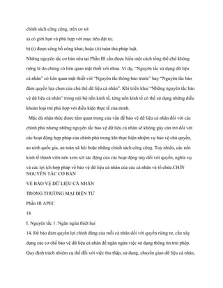 chính sách công cộng, trên cơ sở:

a) có giới hạn và phù hợp với mục tiêu đặt ra;

b) (i) đƣợc công bố công khai; hoặc (ii) tuân thủ pháp luật.

Những nguyên tắc cơ bản nêu tại Phần III cần đƣợc hiểu một cách tổng thể chứ không

riêng lẻ do chúng có liên quan mật thiết với nhau. Ví dụ, “Nguyên tắc sử dụng dữ liệu

cá nhân” có liên quan mật thiết với “Nguyên tắc thông báo trƣớc” hay “Nguyên tắc bảo

đảm quyền lựa chọn của chủ thể dữ liệu cá nhân”. Khi triển khai “Những nguyên tắc bảo

vệ dữ liệu cá nhân” trong nội bộ nền kinh tế, từng nền kinh tế có thể sử dụng những điều

khoản loại trừ phù hợp với điều kiện thực tế của mình.

 Mặc dù nhận thức đƣợc tầm quan trọng của vấn đề bảo vệ dữ liệu cá nhân đối với các

chính phủ nhƣng những nguyên tắc bảo vệ dữ liệu cá nhân sẽ không gây cản trở đối với

các hoạt động hợp pháp của chính phủ trong khi thực hiện nhiệm vụ bảo vệ chủ quyền,

an ninh quốc gia, an toàn xã hội hoặc những chính sách công cộng. Tuy nhiên, các nền

kinh tế thành viên nên xem xét tác động của các hoạt động này đối với quyền, nghĩa vụ

và các lợi ích hợp pháp về bảo vệ dữ liệu cá nhân của các cá nhân và tổ chức.CHÍN
NGUYÊN TẮC CƠ BẢN

VỀ BẢO VỆ DỮ LIỆU CÁ NHÂN

TRONG THƢƠNG MẠI ĐIỆN TỬ

Phần III APEC

18

I. Nguyên tắc 1: Ngăn ngừa thiệt hại

14. Để bảo đảm quyền lợi chính đáng của mỗi cá nhân đối với quyền riêng tƣ, cần xây

dựng các cơ chế bảo vệ dữ liệu cá nhân để ngăn ngừa việc sử dụng thông tin trái phép.

Quy định trách nhiệm cụ thể đối với việc thu thập, sử dụng, chuyển giao dữ liệu cá nhân,
 