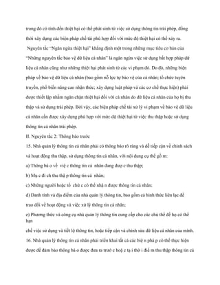 trong đó có tính đến thiệt hại có thể phát sinh từ việc sử dụng thông tin trái phép, đồng

thời xây dựng các biện pháp chế tài phù hợp đối với mức độ thiệt hại có thể xảy ra.

Nguyên tắc “Ngăn ngừa thiệt hại” khẳng định một trong những mục tiêu cơ bản của

“Những nguyên tắc bảo vệ dữ liệu cá nhân” là ngăn ngừa việc sử dụng bất hợp pháp dữ

liệu cá nhân cũng nhƣ những thiệt hại phát sinh từ các vi phạm đó. Do đó, những biện

pháp về bảo vệ dữ liệu cá nhân (bao gồm nỗ lực tự bảo vệ của cá nhân; tổ chức tuyên

truyền, phổ biến nâng cao nhận thức; xây dựng luật pháp và các cơ chế thực hiện) phải

đƣợc thiết lập nhằm ngăn chặn thiệt hại đối với cá nhân do dữ liệu cá nhân của họ bị thu

thập và sử dụng trái phép. Bởi vậy, các biện pháp chế tài xử lý vi phạm về bảo vệ dữ liệu

cá nhân cần đƣợc xây dựng phù hợp với mức độ thiệt hại từ việc thu thập hoặc sử dụng

thông tin cá nhân trái phép.

II. Nguyên tắc 2: Thông báo trƣớc

15. Nhà quản lý thông tin cá nhân phải có thông báo rõ ràng và dễ tiếp cận về chính sách

và hoạt động thu thập, sử dụng thông tin cá nhân, với nội dung cụ thể gồ m:

a) Thông bá o về việ c thông tin cá nhân đang đƣợ c thu thập;

b) Mụ c đí ch thu thậ p thông tin cá nhân;

c) Những ngƣời hoặc tổ chứ c có thể nhậ n đƣợc thông tin cá nhân;

d) Danh tính và địa điểm của nhà quản lý thông tin, bao gồm cả hình thức liên lạc để

trao đổi về hoạt động và việc xử lý thông tin cá nhân;

e) Phƣơng thức và công cụ nhà quản lý thông tin cung cấp cho các chủ thể để họ có thể
hạn

chế việc sử dụng và tiết lộ thông tin, hoặc tiếp cận và chỉnh sửa dữ liệu cá nhân của mình.

16. Nhà quản lý thông tin cá nhân phải triển khai tất cả các biệ n phá p có thể thực hiện

đƣợc để đảm bảo thông bá o đƣợc đƣa ra trƣớ c hoặ c tạ i thờ i điể m thu thập thông tin cá
 