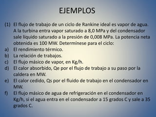 EJEMPLOS
(1) El flujo de trabajo de un ciclo de Rankine ideal es vapor de agua.
A la turbina entra vapor saturado a 8,0 MPa y del condensador
sale líquido saturado a la presión de 0,008 MPa. La potencia neta
obtenida es 100 MW. Determínese para el ciclo:
a) El rendimiento térmico.
b) La relación de trabajos.
c) El flujo másico de vapor, en Kg/h.
d) El calor absorbido, Qe por el flujo de trabajo a su paso por la
caldera en MW.
e) El calor cedido, Qs por el fluido de trabajo en el condensador en
MW.
f) El flujo másico de agua de refrigeración en el condensador en
Kg/h, si el agua entra en el condensador a 15 grados C y sale a 35
grados C.
 