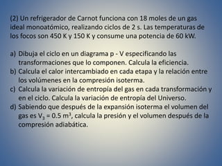 (2) Un refrigerador de Carnot funciona con 18 moles de un gas
ideal monoatómico, realizando ciclos de 2 s. Las temperaturas de
los focos son 450 K y 150 K y consume una potencia de 60 kW.
a) Dibuja el ciclo en un diagrama p - V especificando las
transformaciones que lo componen. Calcula la eficiencia.
b) Calcula el calor intercambiado en cada etapa y la relación entre
los volúmenes en la compresión isoterma.
c) Calcula la variación de entropía del gas en cada transformación y
en el ciclo. Calcula la variación de entropía del Universo.
d) Sabiendo que después de la expansión isoterma el volumen del
gas es V3 = 0.5 m3, calcula la presión y el volumen después de la
compresión adiabática.
 