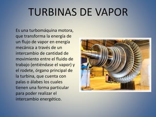 TURBINAS DE VAPOR
Es una turbomáquina motora,
que transforma la energía de
un flujo de vapor en energía
mecánica a través de un
intercambio de cantidad de
movimiento entre el fluido de
trabajo (entiéndase el vapor) y
el rodete, órgano principal de
la turbina, que cuenta con
palas o álabes los cuales
tienen una forma particular
para poder realizar el
intercambio energético.
 