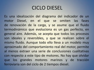 CICLO DIESEL
Es una idealización del diagrama del indicador de un
motor Diesel, en el que se omiten las fases
de renovación de la carga, y se asume que el fluido
termodinámico que evoluciona es un gas perfecto, en
general aire. Además, se acepta que todos los procesos
son ideales y reversibles, y que se realizan sobre el
mismo fluido. Aunque todo ello lleva a un modelo muy
aproximado del comportamiento real del motor, permite
al menos extraer una serie de conclusiones cualitativas
con respecto a este tipo de motores. No hay que olvidar
que los grandes motores marinos y de tracción
ferroviaria son del ciclo de 2 tiempos diesel.
 
