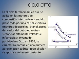 CICLO OTTO
Es el ciclo termodinámico que se
aplica en los motores de
combustión interna de encendido
provocado por una chispa eléctrica
(motores de gasolina, etanol, gases
derivados del petróleo u otras
sustancias altamente volátiles e
inflamables). Inventado
por Nicolaus Otto en 1876, se
caracteriza porque en una primera
aproximación teórica, todo el calor
se aporta a volumen constante.
 