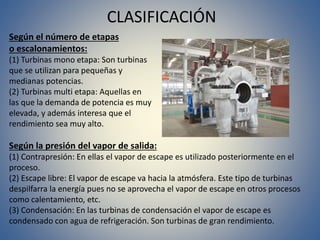 CLASIFICACIÓN
Según el número de etapas
o escalonamientos:
(1) Turbinas mono etapa: Son turbinas
que se utilizan para pequeñas y
medianas potencias.
(2) Turbinas multi etapa: Aquellas en
las que la demanda de potencia es muy
elevada, y además interesa que el
rendimiento sea muy alto.
Según la presión del vapor de salida:
(1) Contrapresión: En ellas el vapor de escape es utilizado posteriormente en el
proceso.
(2) Escape libre: El vapor de escape va hacia la atmósfera. Este tipo de turbinas
despilfarra la energía pues no se aprovecha el vapor de escape en otros procesos
como calentamiento, etc.
(3) Condensación: En las turbinas de condensación el vapor de escape es
condensado con agua de refrigeración. Son turbinas de gran rendimiento.
 