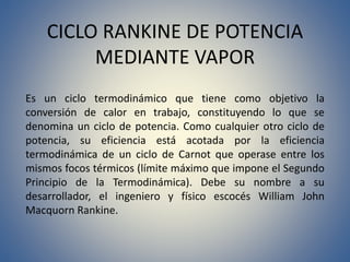 CICLO RANKINE DE POTENCIA
MEDIANTE VAPOR
Es un ciclo termodinámico que tiene como objetivo la
conversión de calor en trabajo, constituyendo lo que se
denomina un ciclo de potencia. Como cualquier otro ciclo de
potencia, su eficiencia está acotada por la eficiencia
termodinámica de un ciclo de Carnot que operase entre los
mismos focos térmicos (límite máximo que impone el Segundo
Principio de la Termodinámica). Debe su nombre a su
desarrollador, el ingeniero y físico escocés William John
Macquorn Rankine.
 